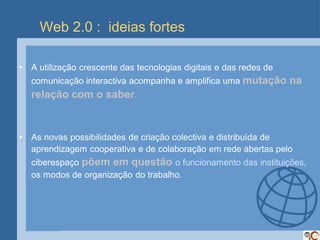 Web 2.0 : ideias fortes

•   A utilização crescente das tecnologias digitais e das redes de
    comunicação interactiva acompanha e amplifica uma mutação        na
    relação com o saber.


•   As novas possibilidades de criação colectiva e distribuída de
    aprendizagem cooperativa e de colaboração em rede abertas pelo
    ciberespaço põem em questão o funcionamento das instituições,
    os modos de organização do trabalho.
 