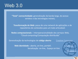 Web 3.0
    “Total” connectividade: generalização da banda larga, do acesso
                  wireless e das tecnologias móveis;


      Transformação da Web: passa de uma network de aplicações e de
             repositórios de conteúdos para um todo articulável.

   Redes computacionais : interoperacionalidade dos serviços Web,
            “Cloud-computing/Computação distribuída”

 Generalização da technologias de código aberto      Creative Commons

       Web identidade : aberta, on-line, portátil.            Facebook
                    Socialização on-line, Espaço on-line
                                                                 Googledocs
 