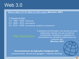 Web 3.0
 What is Web 3.0? It’s Web 2.0 with a brain (Morrison, 2007)


 3ª década da Web
 1.0: 1990 – 2000 (hierárquica)
 2.0: 2000 – 2010 (participatória)
 3.0: 2010 – 2020 (personalizada, inteligente e omnipresente)

                                     “A semântica da informação e dos serviços na web é
                                         categorizada, fazendo com que os sistemas
                                         compreendam, identifiquem e satisfaçam as
      Web Semântica                    necessidades dos utilizadores relativamente aos
                                                       conteudos web”
                                                      (Morrison, 2007)




       Desenvolvimento de Aplicações inteligentes (AI) :
    processamento natural da linguagem, “machine learning”
 