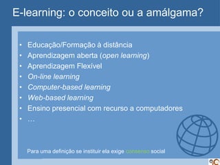 E-learning: o conceito ou a amálgama?

 •   Educação/Formação à distância
 •   Aprendizagem aberta (open learning)
 •   Aprendizagem Flexível
 •   On-line learning
 •   Computer-based learning
 •   Web-based learning
 •   Ensino presencial com recurso a computadores
 •   …



     Para uma definição se instituir ela exige consenso social
 