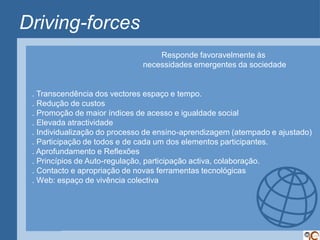 Driving-forces
                                  Responde favoravelmente às
                              necessidades emergentes da sociedade


 . Transcendência dos vectores espaço e tempo.
 . Redução de custos
 . Promoção de maior índices de acesso e igualdade social
 . Elevada atractividade
 . Individualização do processo de ensino-aprendizagem (atempado e ajustado)
 . Participação de todos e de cada um dos elementos participantes.
 . Aprofundamento e Reflexões
 . Princípios de Auto-regulação, participação activa, colaboração.
 . Contacto e apropriação de novas ferramentas tecnológicas
 . Web: espaço de vivência colectiva
 