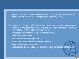 Um curso pode ser considerado misto quando 30 a 79% dos conteúdos são
  distribuídos através de e-learning (Allen & Seaman, 2010).



 Em oposição, Cross (2006) refere que não é por ter uma percentagem
   online e outra presencial que o curso se pode considerar misto, o
   verdadeiro ensino híbrido deve incorporar:
- utilização de plataformas Web e a internet móvel,
- colaboração, simulação
- monitorização do desempenho,
- acesso constante ao conhecimento e feedback,
- as notificações em tempo real
- Metodologias de aprendizagem diversificadas e conteúdos reutilizáveis.
 