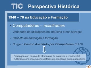 Perspectiva Histórica

1940 – 70 na Educação e Formação

 Computadores – mainframes
- Variedade de utilizações na indústria e nos serviços

- Impacto na educação e formação

- Surge o Ensino Assistido por Computados (EAC)


 • Vantagens no ensino de elementos de natureza experimental
 • Utilizado com eficácia em sectores de educação muito específicos
 