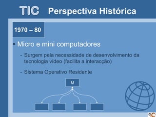 Perspectiva Histórica

1970 – 80

 Micro e mini computadores
  - Surgem pela necessidade de desenvolvimento da
    tecnologia vídeo (facilita a interacção)

  - Sistema Operativo Residente

                      M
 
