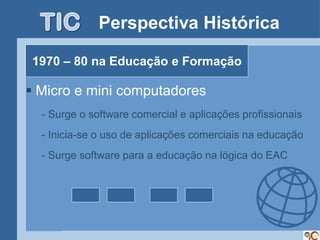 Perspectiva Histórica

1970 – 80 na Educação e Formação

 Micro e mini computadores
  - Surge o software comercial e aplicações profissionais
  - Inicia-se o uso de aplicações comerciais na educação
  - Surge software para a educação na lógica do EAC
 