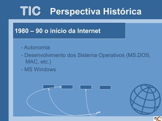 Perspectiva Histórica

1980 – 90 o início da Internet

  - Autonomia
  - Desenvolvimento dos Sistema Operativos (MS.DOS,
    MAC, etc.)
  - MS Windows
 