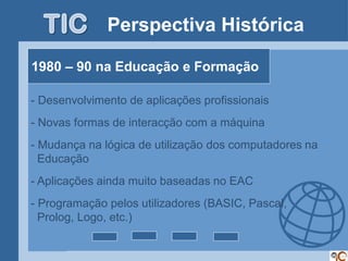 Perspectiva Histórica

    1980 – 90 na Educação e Formação

    - Desenvolvimento de aplicações profissionais
    - Novas formas de interacção com a máquina
    - Mudança na lógica de utilização dos computadores na
      Educação
    - Aplicações ainda muito baseadas no EAC
-


    - Programação pelos utilizadores (BASIC, Pascal,
      Prolog, Logo, etc.)
 