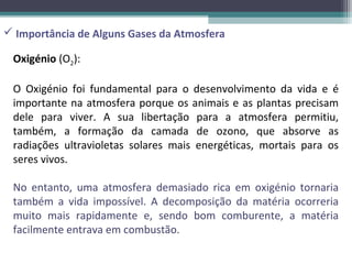  Importância de Alguns Gases da Atmosfera

 Oxigénio (O2):

 O Oxigénio foi fundamental para o desenvolvimento da vida e é
 importante na atmosfera porque os animais e as plantas precisam
 dele para viver. A sua libertação para a atmosfera permitiu,
 também, a formação da camada de ozono, que absorve as
 radiações ultravioletas solares mais energéticas, mortais para os
 seres vivos.

 No entanto, uma atmosfera demasiado rica em oxigénio tornaria
 também a vida impossível. A decomposição da matéria ocorreria
 muito mais rapidamente e, sendo bom comburente, a matéria
 facilmente entrava em combustão.
 