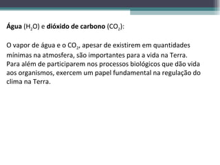 Água (H2O) e dióxido de carbono (CO2):

O vapor de água e o CO2, apesar de existirem em quantidades
mínimas na atmosfera, são importantes para a vida na Terra.
Para além de participarem nos processos biológicos que dão vida
aos organismos, exercem um papel fundamental na regulação do
clima na Terra.
 