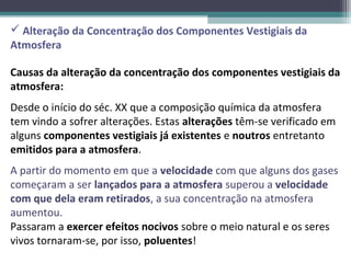  Alteração da Concentração dos Componentes Vestigiais da
Atmosfera

Causas da alteração da concentração dos componentes vestigiais da
atmosfera:
Desde o início do séc. XX que a composição química da atmosfera
tem vindo a sofrer alterações. Estas alterações têm-se verificado em
alguns componentes vestigiais já existentes e noutros entretanto
emitidos para a atmosfera.
A partir do momento em que a velocidade com que alguns dos gases
começaram a ser lançados para a atmosfera superou a velocidade
com que dela eram retirados, a sua concentração na atmosfera
aumentou.
Passaram a exercer efeitos nocivos sobre o meio natural e os seres
vivos tornaram-se, por isso, poluentes!
 