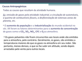 Causas Antropogénicas
Todas as causas que resultam da atividade humana.
Ex: emissão de gases pela atividade industrial, a circulação de automóveis,
a queima de combustíveis fósseis, a desflorestação de extensas zonas do
planeta, etc.
• O aumento da população e a industrialização do mundo ocidental no
séc. XX foram os fatores determinantes para o aumento da concentração
de gases como o CO2, SO2, NOx, CFC e O3na atmosfera.

 • Os gases poluentes não ficam circunscritos aos locais onde são emitidos
 para a atmosfera, pelo contrário. Geralmente, os gases, são emitidos a
 temperaturas maiores do que os gases na atmosfera em seu redor. São
 portanto, menos densos, o que os faz subir em altitude, sendo depois
 arrastados pelo vento para outros locais.
 