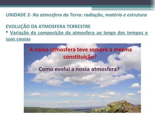 UNIDADE 2- Na atmosfera da Terra: radiação, matéria e estrutura

EVOLUÇÃO DA ATMOSFERA TERRESTRE
 Variação da composição da atmosfera ao longo dos tempos e
suas causas

          A nossa atmosfera teve sempre a mesma
                      constituição?

              Como evolui a nossa atmosfera?
 