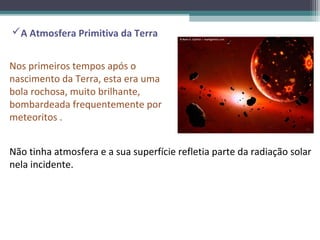 A Atmosfera Primitiva da Terra


Nos primeiros tempos após o
nascimento da Terra, esta era uma
bola rochosa, muito brilhante,
bombardeada frequentemente por
meteoritos .


Não tinha atmosfera e a sua superfície refletia parte da radiação solar
nela incidente.
 