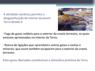 A atividade vulcânica permitiu a
desgaseificação do interior da jovem
Terra devido à:


- Fuga de gases voláteis para o exterior da crosta terrestre, os quais
estavam aprisionados no interior da Terra;

- Rutura de ligações que «prendiam» outros gases a rochas e
minerais, que assim também escaparam para o exterior da crosta
terrestre.

Estes gases libertados constituíram a atmosfera primitiva da Terra.
 