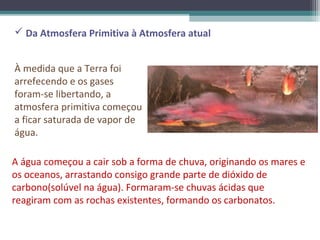 Da Atmosfera Primitiva à Atmosfera atual


À medida que a Terra foi
arrefecendo e os gases
foram-se libertando, a
atmosfera primitiva começou
a ficar saturada de vapor de
água.

A água começou a cair sob a forma de chuva, originando os mares e
os oceanos, arrastando consigo grande parte de dióxido de
carbono(solúvel na água). Formaram-se chuvas ácidas que
reagiram com as rochas existentes, formando os carbonatos.
 