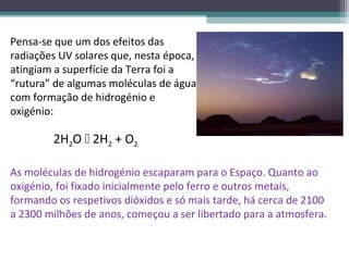 Pensa-se que um dos efeitos das
radiações UV solares que, nesta época,
atingiam a superfície da Terra foi a
“rutura” de algumas moléculas de água,
com formação de hidrogénio e
oxigénio:

        2H2O  2H2 + O2

As moléculas de hidrogénio escaparam para o Espaço. Quanto ao
oxigénio, foi fixado inicialmente pelo ferro e outros metais,
formando os respetivos dióxidos e só mais tarde, há cerca de 2100
a 2300 milhões de anos, começou a ser libertado para a atmosfera.
 