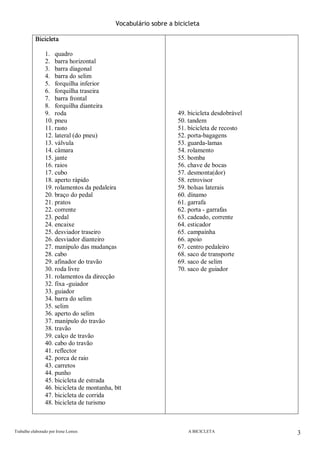 Trabalho elaborado por Irene Lemos                                                                                                       A BICICLETA  3 
Vocabulário sobre a bicicleta 
Bicicleta 
1.  quadro 
2.  barra horizontal 
3.  barra diagonal 
4.  barra do selim 
5.  forquilha inferior 
6.  forquilha traseira 
7.  barra frontal 
8.  forquilha dianteira 
9.  roda 
10. pneu 
11. rasto 
12. lateral (do pneu) 
13. válvula 
14. câmara 
15. jante 
16. raios 
17. cubo 
18. aperto rápido 
19. rolamentos da pedaleira 
20. braço do pedal 
21. pratos 
22. corrente 
23. pedal 
24. encaixe 
25. desviador traseiro 
26. desviador dianteiro 
27. manípulo das mudanças 
28. cabo 
29. afinador do travão 
30. roda livre 
31. rolamentos da direcção 
32. fixa ­guiador 
33. guiador 
34. barra do selim 
35. selim 
36. aperto do selim 
37. manípulo do travão 
38. travão 
39. calço de travão 
40. cabo do travão 
41. reflector 
42. porca de raio 
43. carretos 
44. punho 
45. bicicleta de estrada 
46. bicicleta de montanha, btt 
47. bicicleta de corrida 
48. bicicleta de turismo 
49. bicicleta desdobrável 
50. tandem 
51. bicicleta de recosto 
52. porta­bagagens 
53. guarda­lamas 
54. rolamento 
55. bomba 
56. chave de bocas 
57. desmonta(dor) 
58. retrovisor 
59. bolsas laterais 
60. dínamo 
61. garrafa 
62. porta ­ garrafas 
63. cadeado, corrente 
64. esticador 
65. campaínha 
66. apoio 
67. centro pedaleiro 
68. saco de transporte 
69. saco de selim 
70. saco de guiador
 