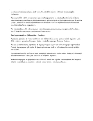 O estudo do latim eclesiastico e desde o sec.XV ,o do latim classico cotribuem para a disciplina
portuguesa.
Aosseculos XVII e XVIII poucorestavafazermorfologicamente naestruturafundamental doidioma
para atinguira normalidade doportuquesmoderna:a biformizacao,a iliminacaonousooral do auxiliar
(haver),o desusodomaisque perfeitodoindicativocomovalorde imperfeitodoconjuntivooude
condicional ( eufizera ,se pudera) .
Por meiadosdosec.XVIestaconcuidoo essencial destaevolucao,que e princinpalmente fonetica,o
sec.XV serve de charneiraastransicoesmaisimportantes.
Papel dos gramaticos Dicionaristas e Escritores
A primeira gramatica de Fernao de Oliveira em 1536 revelado de uma apurado sentido linguistico , em
1562 a primeira gramatica Portugues Latim e Latim Portugues por Jeronimo Cardoso.
No sec. XVIII finalmente, o problema da lingua portugues adquire um cunhu pedagogico e pratico Luis
Antonio Verney pugna pelo ensino da lingua materna , que ainda se subordinava inteiramente ao latim
nas escolas.
Apesar do trabalho dos teoricos da lingua portuguesa ,nao chegou a formar se uma instituicao comparavel
a Academia Francesa (1634) pela sua accao na disciplina linguistica.
Sobre esta linguagem do grupo social mais cultivado realiza uma segunda selecao apurada dela Segundo
criterios varios ( logicos , esteticos e outros ) certos termos e construcoes frasicas .
 