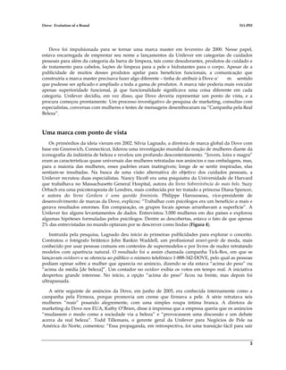 Dove: Evolution of a Brand 511-P03
3
Dove foi impulsionada para se tornar uma marca master em fevereiro de 2000. Nesse papel,
estava encarregada de emprestar seu nome a lançamentos da Unilever em categorias de cuidados
pessoais para além da categoria da barra de limpeza, tais como desodorantes, produtos de cuidado e
de tratamento para cabelos, loções de limpeza para a pele e hidratantes para o corpo. Apesar de a
publicidade de muitos desses produtos apelar para benefícios funcionais, a comunicação que
construiria a marca master precisava fazer algo diferente – tinha de atribuir à Dove u` m sentido
que pudesse ser aplicado e ampliado a toda a gama de produtos. A marca não poderia mais veicular
apenas superioridade funcional, já que funcionalidade significava uma coisa diferente em cada
categoria. Unilever decidiu, em vez disso, que Dove deveria representar um ponto de vista, e a
procura começou prontamente. Um processo investigativo de pesquisa de marketing, consultas com
especialistas, conversas com mulheres e testes de mensagens desembocaram na “Campanha pela Real
Beleza”.
Uma marca com ponto de vista
Os primórdios da ideia vieram em 2002. Silvia Lagnado, a diretora de marca global da Dove com
base em Greenwich, Connecticut, liderou uma investigação mundial da reação de mulheres diante da
iconografia da indústria de beleza e revelou um profundo descontentamento. “Jovem, loira e magra”
eram as características quase universais das mulheres retratadas nos anúncios e nas embalagens, mas,
para a maioria das mulheres, esses padrões eram inatingíveis; longe de se sentir inspiradas, elas
sentiam-se insultadas. Na busca de uma visão alternativa do objetivo dos cuidados pessoais, a
Unilever recrutou duas especialistas. Nancy Etcoff era uma psiquiatra da Universidade de Harvard
que trabalhava no Massachusetts General Hospital, autora do livro Sobrevivência do mais belo. Suzy
Orbach era uma psicoterapeuta de Londres, mais conhecida por ter tratado a princesa Diana Spencer,
e autora do livro Gordura é uma questão feminista. Philippe Harousseau, vice-presidente de
desenvolvimento de marcas da Dove, explicou: “Trabalhar com psicólogos era um benefício a mais e
gerava resultados enormes. Em comparação, os grupos focais apenas arranhavam a superfície”. A
Unilever fez alguns levantamentos de dados. Entrevistou 3.000 mulheres em dez países e explorou
algumas hipóteses formuladas pelos psicólogos. Dentre as descobertas, estava o fato de que apenas
2% das entrevistadas no mundo optaram por se descrever como lindas (Figura 4).
Instruída pela pesquisa, Lagnado deu início às primeiras publicidades para explorar o conceito.
Contratou o fotógrafo britânico John Rankin Waddell, um profissional avant-garde de moda, mais
conhecido por usar pessoas comuns em contextos de supermodelos e por livros de nudez retratando
modelos com aparência natural. O resultado foi a assim chamada campanha Tick-Box, em que se
lançavam outdoors e se oferecia ao público o número telefônico 1-888-342-DOVE, pelo qual as pessoas
podiam opinar sobre a mulher que aparecia no anúncio, dizendo se ela estava “acima do peso” ou
“acima da média [de beleza]”. Um contador no outdoor exibia os votos em tempo real. A iniciativa
despertou grande interesse. No início, a opção “acima do peso” ficou na frente, mas depois foi
ultrapassada.
A série seguinte de anúncios da Dove, em junho de 2005, era conhecida internamente como a
campanha pela Firmeza, porque promovia um creme que firmava a pele. A série retratava seis
mulheres “reais” posando alegremente, com uma simples roupa íntima branca. A diretora de
marketing da Dove nos EUA, Kathy O’Brien, disse à imprensa que a empresa queria que os anúncios
“mudassem o modo como a sociedade via a beleza” e “provocassem uma discussão e um debate
acerca da real beleza”. Todd Tillemans, o gerente geral da Unilever para Negócios de Pele na
América do Norte, comentou: “Essa propaganda, em retrospectiva, foi uma transição fácil para sair
 