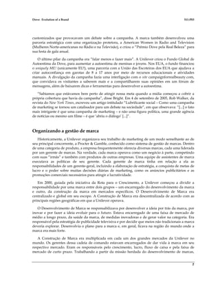 Dove: Evolution of a Brand 511-P03
7
customizados que provocavam um debate sobre a campanha. A marca também desenvolveu uma
parceria estratégica com uma organização protetora, a American Women in Radio and Television
(Mulheres Norte-americanas no Rádio e na Televisão), e criou o “Prêmio Dove pela Real Beleza” para
sua festa de gala anual.
O último pilar da campanha era “falar menos e fazer mais”. A Unilever criou o Fundo Global de
Autoestima da Dove, para aumentar a autoestima de meninas e jovens. Nos EUA, o fundo financiou
o uniquely ME! (unicamente EU!), uma parceria com a União das Escoteiras dos EUA que ajudava a
criar autoconfiança em garotas de 8 a 17 anos por meio de recursos educacionais e atividades
manuais. A divulgação da campanha fazia uma interligação com o site campaignforrealbeauty.com,
que convidava os visitantes a saberem mais e a compartilharem suas opiniões em um fórum de
mensagens, além de baixarem dicas e ferramentas para desenvolver a autoestima.
“Sabíamos que estávamos bem perto de atingir nossa meta quando a mídia começou a cobrir a
própria cobertura que havia da campanha”, disse Bright. Em 4 de setembro de 2005, Rob Walker, da
revista do New York Times, escreveu um artigo intitulado “Lubrificante social – Como uma campanha
de marketing se tornou um catalisador para um debate na sociedade”, em que observava: “[...] o fato
mais intrigante é que uma campanha de marketing – e não uma figura política, uma grande agência
de notícias ou mesmo um filme – é que ‘abriu o diálogo’ [...]”.
Organizando a gestão de marca
Historicamente, a Unilever organizava seu trabalho de marketing de um modo semelhante ao de
seu principal concorrente, a Procter & Gamble, conhecido como sistema de gestão de marcas. Dentro
de uma categoria de produto, a empresa frequentemente oferecia diversas marcas, cada uma liderada
por um gerente de marcas. Na verdade, cada marca operava como um negócio à parte, competindo
com suas “irmãs” e também com produtos de outras empresas. Uma equipe de assistentes de marca
executava as políticas de seu gerente. Cada gerente de marca tinha em relação a ela as
responsabilidades de um gerente-geral, incluindo a elaboração de estratégia, a conquista de metas de
lucro e o poder sobre muitas decisões diárias de marketing, como os anúncios publicitários e as
promoções comerciais necessários para atingir a lucratividade.
Em 2000, guiada pela iniciativa da Rota para o Crescimento, a Unilever começou a dividir a
responsabilidade por uma marca entre dois grupos – um encarregado do desenvolvimento da marca
e outro, da construção da marca em mercados específicos. O Desenvolvimento de Marca era
centralizado e global em seu escopo. A Construção de Marca era descentralizada de acordo com as
principais regiões geográficas em que a Unilever operava.
O Desenvolvimento de Marca se responsabilizava por desenvolver a ideia por trás da marca, por
inovar e por fazer a ideia evoluir para o futuro. Estava encarregado de uma faixa de mercado de
médio a longo prazo, da saúde da marca, de medidas inovadoras e de gerar valor na categoria. Era
responsável pela estratégia de publicidade televisiva e por decidir que meios não tradicionais a marca
deveria explorar. Desenvolvia o plano para a marca e, em geral, ficava na região do mundo onde a
marca era mais forte.
A Construção de Marca era multiplicada em cada um dos grandes mercados da Unilever no
mundo. Os gerentes dessa cadeia de comando estavam encarregados de dar vida à marca em seu
respectivo mercado. Eram os responsáveis pelo crescimento, lucro, fluxo de caixa e pela faixa de
mercado de curto prazo. Trabalhando a partir da missão herdada do desenvolvimento de marcas,
 