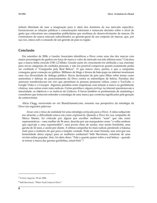 511-P03 Dove: Evolution of a Brand
8
tinham liberdade de usar a imaginação para ir além dos domínios de seu mercado específico.
Gerenciavam as relações públicas e comunicações informais e tomavam decisões sobre o nível de
gasto que colocariam nas campanhas publicitárias que recebiam do desenvolvimento de marcas. Os
construtores de marca estavam subordinados ao gerente-geral de um conjunto de marcas, que, por
sua vez, estava sob o comando de um gerente de país ou região.
Conclusão
Em setembro de 2006, a Landor Associates identificou a Dove como uma das dez marcas com
maior porcentagem de ganhos em força de marca e valor de mercado nos três últimos anos.3 Calculou
que a marca tinha crescido US$ 1,2 bilhão. Grande parte do crescimento foi atribuída a sua extensão
para novas categorias de cuidados pessoais, e não era possível comprovar quanto exatamente podia
ser creditado à “Campanha pela Real Beleza”. O que estava claro, porém, é que a campanha
conseguiu gerar comoção no público. Milhares de blogs e fóruns de bate-papo na internet mostraram
uma rica diversidade de diálogo público. Havia declarações de pais para filhas sobre temas como
autoestima e defesas do posicionamento da Dove contra os estereótipos de beleza. Paródias dos
anúncios transbordavam em sites que permitiam às pessoas postarem vídeos, como o YouTube, o
Google Video e o Grouper. Algumas paródias eram respeitosas com relação à marca ou gentilmente
cômicas, mas outras eram mais radicais. Certas paródias e alguns postings na internet questionavam a
sinceridade, os objetivos e os motivos da Unilever. E havia também os profissionais de marketing e
consultores que tentavam entender a estratégia de uma marca que construía significados pela geração
de controvérsias.
Alicia Clegg, escrevendo no site Brandchannel.com, resumiu sua perspectiva da estratégia da
Dove nas seguintes palavras:
Arcar com o ônus da realidade foi uma estratégia arriscada para a Dove. A ideia subjacente
era atraente; a dificuldade estava em como expressá-la. Quando a Dove fez sua campanha de
Marca Master, foi criticada por alguns por escolher mulheres “reais” que não eram
representativas – uma mulher de 96 anos, descrita por um marqueteiro como “a velha senhora
que equivale a uma supermodelo”; uma jovem cheia de sardas, mas muito bonitinha; uma
garota de 22 anos, e assim por diante. A última campanha foi mais radical, pendendo a balança
mais para o realismo do que para a simples vontade. Pode ser mais honesta, mas será que sua
honestidade deixa espaço para as mulheres sonharem? Seth Stevenson, colunista de uma
revista online popular, Slate, foi além disso: “Fale o quanto quiser sobre a real beleza – quando
se tornar a marca das garotas gordinhas, estará frita”.4
3 Fortune magazine, 18 set. 2006.
4 Seth Stevenson, “When Tush Comes to Dove.”
 