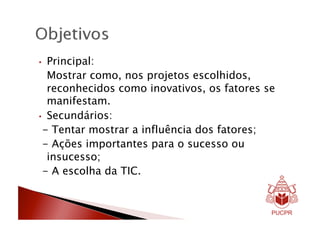 •  Principal:
   Mostrar como, nos projetos escolhidos,
   reconhecidos como inovativos, os fatores se
   manifestam.
•  Secundários:
 - Tentar mostrar a influência dos fatores;
 - Ações importantes para o sucesso ou
   insucesso;
 - A escolha da TIC.
 