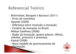•  Birkinshaw, Bouquet e Barsoux (2011)
 - Erros de conceitos;
•  Quandt (2009)
 - Diferença entre invenção e inovação;
 - Cenário da inovação no Brasil;
•  Mohan Sawhney (2006)
 - Radar da Inovação, quatro pilares. Oferta,
   clientes, processo e presença;
•  Kamal (2006)
 - Novo modelo de gerenciamento de
   informação.
 