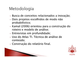 •    Busca de conceitos relacionados a inovação;
•    Dois projetos escolhidos de modo não
     probabilístico;
•    Kamal (2006) orientou para a construção do
     roteiro e modelo de análise;
•    Entrevistas em profundidade;
•    Uso do Atlas TI. Técnica de análise de
     conteúdo;
•    Construção do relatório final.
 