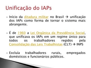  Início da ditadura militar no Brasil  unificação
dos IAPs como forma de tornar o sistema mais
abrangente.
 É de 1960 a Lei Orgânica da Previdência Social,
que unificava os IAPs em um regime único para
todos os trabalhadores regidos pela
Consolidação das Leis Trabalhistas (CLT)  INPS
 Excluía trabalhadores rurais, empregados
domésticos e funcionários públicos.
 