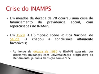  Em meados da década de 70 ocorreu uma crise do
financiamento da previdência social, com
repercussões no INAMPS.
 Em 1979  I Simpósio sobre Política Nacional de
Saúde  chegou a conclusões altamente
favoráveis;
◦ Ao longo da década de 1980 o INAMPS passaria por
sucessivas mudanças com universalização progressiva do
atendimento, já numa transição com o SUS.
 