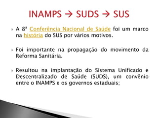  A 8ª Conferência Nacional de Saúde foi um marco
na história do SUS por vários motivos.
 Foi importante na propagação do movimento da
Reforma Sanitária.
 Resultou na implantação do Sistema Unificado e
Descentralizado de Saúde (SUDS), um convênio
entre o INAMPS e os governos estaduais;
 
