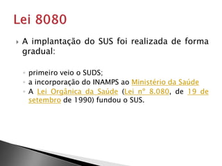  A implantação do SUS foi realizada de forma
gradual:
◦ primeiro veio o SUDS;
◦ a incorporação do INAMPS ao Ministério da Saúde
◦ A Lei Orgânica da Saúde (Lei nº 8.080, de 19 de
setembro de 1990) fundou o SUS.
 