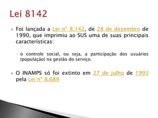  Foi lançada a Lei nº 8.142, de 28 de dezembro de
1990, que imprimiu ao SUS uma de suas principais
características:
◦ o controle social, ou seja, a participação dos usuários
(população) na gestão do serviço.
 O INAMPS só foi extinto em 27 de julho de 1993
pela Lei nº 8.689
 