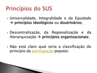  Universalidade, Integralidade e da Equidade
 princípios ideológicos ou doutrinários;
 Descentralização, da Regionalização e da
Hierarquização  princípios organizacionais;
 Não está claro qual seria a classificação do
princípio da participação popular.
 