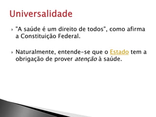  "A saúde é um direito de todos", como afirma
a Constituição Federal.
 Naturalmente, entende-se que o Estado tem a
obrigação de prover atenção à saúde.
 