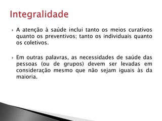  A atenção à saúde inclui tanto os meios curativos
quanto os preventivos; tanto os individuais quanto
os coletivos.
 Em outras palavras, as necessidades de saúde das
pessoas (ou de grupos) devem ser levadas em
consideração mesmo que não sejam iguais às da
maioria.
 