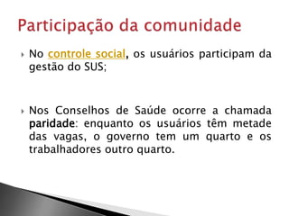  No controle social, os usuários participam da
gestão do SUS;
 Nos Conselhos de Saúde ocorre a chamada
paridade: enquanto os usuários têm metade
das vagas, o governo tem um quarto e os
trabalhadores outro quarto.
 