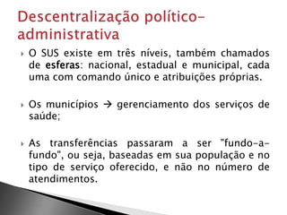  O SUS existe em três níveis, também chamados
de esferas: nacional, estadual e municipal, cada
uma com comando único e atribuições próprias.
 Os municípios  gerenciamento dos serviços de
saúde;
 As transferências passaram a ser "fundo-a-
fundo", ou seja, baseadas em sua população e no
tipo de serviço oferecido, e não no número de
atendimentos.
 