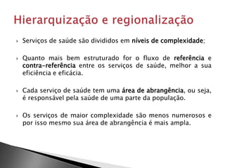  Serviços de saúde são divididos em níveis de complexidade;
 Quanto mais bem estruturado for o fluxo de referência e
contra-referência entre os serviços de saúde, melhor a sua
eficiência e eficácia.
 Cada serviço de saúde tem uma área de abrangência, ou seja,
é responsável pela saúde de uma parte da população.
 Os serviços de maior complexidade são menos numerosos e
por isso mesmo sua área de abrangência é mais ampla.
 