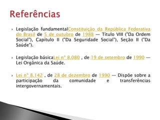  Legislação fundamentalConstituição da República Federativa
do Brasil de 5 de outubro de 1988 — Título VIII ("Da Ordem
Social"), Capítulo II ("Da Seguridade Social"), Seção II ("Da
Saúde").
 Legislação básicaLei nº 8.080 , de 19 de setembro de 1990 —
Lei Orgânica da Saúde.
 Lei nº 8.142 , de 28 de dezembro de 1990 — Dispõe sobre a
participação da comunidade e transferências
intergovernamentais.
 