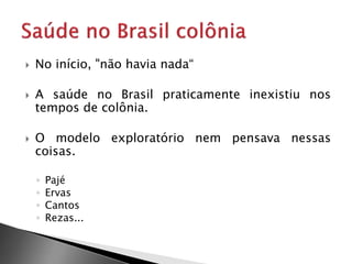  No início, "não havia nada“
 A saúde no Brasil praticamente inexistiu nos
tempos de colônia.
 O modelo exploratório nem pensava nessas
coisas.
◦ Pajé
◦ Ervas
◦ Cantos
◦ Rezas...
 