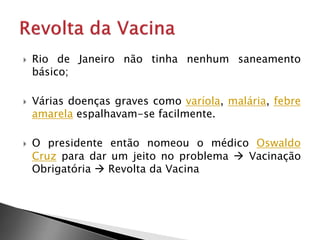  Rio de Janeiro não tinha nenhum saneamento
básico;
 Várias doenças graves como varíola, malária, febre
amarela espalhavam-se facilmente.
 O presidente então nomeou o médico Oswaldo
Cruz para dar um jeito no problema  Vacinação
Obrigatória  Revolta da Vacina
 