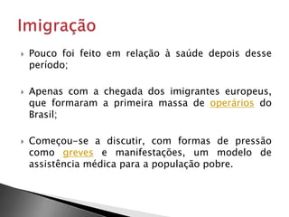 Pouco foi feito em relação à saúde depois desse
período;
 Apenas com a chegada dos imigrantes europeus,
que formaram a primeira massa de operários do
Brasil;
 Começou-se a discutir, com formas de pressão
como greves e manifestações, um modelo de
assistência médica para a população pobre.
 
