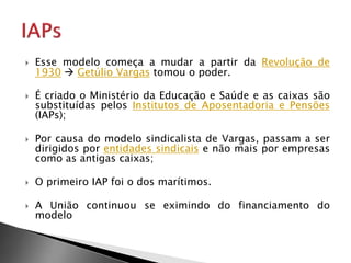  Esse modelo começa a mudar a partir da Revolução de
1930  Getúlio Vargas tomou o poder.
 É criado o Ministério da Educação e Saúde e as caixas são
substituídas pelos Institutos de Aposentadoria e Pensões
(IAPs);
 Por causa do modelo sindicalista de Vargas, passam a ser
dirigidos por entidades sindicais e não mais por empresas
como as antigas caixas;
 O primeiro IAP foi o dos marítimos.
 A União continuou se eximindo do financiamento do
modelo
 