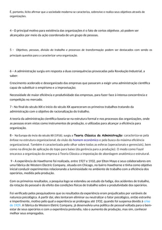 É, portanto, lícito afirmar que a sociedade moderna se caracteriza, sobrevive e realiza seus objetivos através de
organizações.
4 - O principal motivo para existência das organizações é o fato de certos objetivos ,só podem ser
alcançados por meio da ação coordenada de um grupo de pessoas.
5 - Objetivos, pessoas, divisão do trabalho e processos de transformação podem ser destacados com sendo os
principais quesitos para a caracterizar uma organização.
6 – A administração surgiu em resposta a duas consequências provocadas pela Revolução Industrial, a
saber:
Crescimento acelerado e desorganizado das empresas que passaram a exigir uma administração científica
capaz de substituir o empirismo e a improvisação;
Necessidade de maior eficiência e produtividade das empresas, para fazer face à intensa concorrência e
competição no mercado.
7 - No final do século XIX e início do século XX apareceram os primeiros trabalhos tratando da
administração com o objetivo de racionalização do trabalho.
A teoria da administração científica baseia-se na estrutura formal e nos processos das organizações, onde
as pessoas eram vistas como instrumentos de produção, e utilizadas para alcançar a eficiência para
organização.
8 - Na Europa do íncio do século XX (1916), surgiu a Teoria Clássica da Administração: caracteriza-se pela
ênfase na estrutura organizacional, da visão do homem econômico e pela busca da máxima eficiência
organizacional. Também é caracterizada pelo olhar sobre todas as esferas (operacionais e gerenciais), bem
como na direção de aplicação do topo para baixo (da gerência para a produção). O modo como Fayol
encarava a organização da empresa à Teoria Clássica a impostação de abordagem anatômica e estrutural.
9 - A experiência de Hawthorne foi realizada, entre 1927 e 1932, por Elton Mayo e seus colaboradores em
uma fábrica de Western Electric Company, situada em Chicago, no bairro Hawthorne e tinha como objetivo
inicial conduzir experimentos relacionando a luminosidade no ambiente de trabalho com a eficiência dos
operários, medida pela produção.
Com os primeiros resultados, a pesquisa logo se estendeu ao estudo da fadiga, dos acidentes de trabalho,
da rotação do pessoal e do efeito das condições físicas de trabalho sobre a produtividade dos operários.
Foi verificado pelos pesquisadores que os resultados da experiência eram prejudicados por variáveis de
natureza psicológica. A partir daí, eles tentaram eliminar ou neutralizar o fator psicológico, então estranho
e impertinente, motivo pelo qual a experiência se prolongou até 1932, quando foi suspensa devido à crise
de 1929. A fábrica da Western Eletric Company, já desenvolvia uma política de pessoal voltada para o bem-
estar de seus operários e com a experiência pretendia, não o aumento de produção, mas sim, conhecer
melhor seus empregados.
 