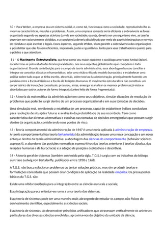 10 - Para Weber, a empresa era um sistema social, e, como tal, funcionava como a sociedade, reproduzindo-lhe as
mesmas características, mazelas e problemas. Assim, uma empresa somente seria eficiente e sobreviveria se fosse
organizada segundo os aspectos atávicos da vida em sociedade; ou seja, deveria ser um organismo vivo, as tarefas
deveriam ser racionalmente divididas, e a convivência deveria disciplinada por meio de papéis hierárquicos e normas
de conduta e ação escritas e legais. Esses aspectos, segundo Weber, iriam garantir a sobrevivência das organizações
e possibilitar que elas fossem eficientes, impessoais, justas e igualitárias, tanto para seus trabalhadores quanto para
o público a que atendiam.
11 - O Movimento Estruturalista, que teve como seu maior expoente o sociólogo americano Amitai Etzioni,
caracterizou-se pelo estudo das teorias já existentes, nos seus aspectos globalizantes que compõem o todo
organizacional. Grande contribuição para o campo da teoria administrativa, essa abordagem buscou conciliar e
integrar os conceitos clássicos e humanísticos, criar uma visão crítica do modelo burocrático e estabelecer uma
análise sobre tudo o que se tinha escrito, até então, sobre teorias da administração, principalmente fazendo um
paralelo entre a Escola Clássica e a Escola de Relações Humanas. O movimento estruturalista não constituiu um
corpo teórico de inovações conceituais; procurou, antes, enxergar e analisar os mesmos problemas já vistos e
abordados por outros autores de forma integrada (antes feito de forma fragmentada).
12 - A teoria da matemática da administração tem como seus objetivos, simular situações de resolução de
problemas que poderão surgir dentro de um processo organizacional e em suas tomadas de decisões.
Uma simulação real, envolvendo a estatística de um processo, capaz de estabelecer índices conclusivos
para resolução de situações futuras e avaliação da probabilidade de sua ocorrência. Tem como
característica dar diversas alternativas e escolhas nas tomadas de decisões emergenciais que possam surgir
dentro da organização, considerando seus pontos de risco.
13 - Teoria comportamental da administração de 1947 é uma teoria aplicada à administração de empresas.
A teoria comportamental (ou teoria behaviorista) da administração trouxe uma nova concepção e um novo
enfoque dentro da teoria administrativa: a abordagem das ciências do comportamento (behavior sciences
approach), o abandono das posições normativas e prescritivas das teorias anteriores ( teorias clássica, das
relações humanas e da burocracia) e a adoção de posições explicativas e descritivas.
14 - A teoria geral de sistemas (também conhecida pela sigla, T.G.S.) surgiu com os trabalhos do biólogo
austríaco Ludwig von Bertalanffy, publicados entre 1950 e 1968.
A T.G.S. não busca solucionar problemas ou tentar soluções práticas, mas sim produzir teorias e
formulações conceituais que possam criar condições de aplicação na realidade empírica. Os pressupostos
básicos da T.G.S. são:
Existe uma nítida tendência para a integração entre as ciências naturais e sociais;
Essa integração parece orientar-se rumo a uma teoria dos sistemas;
Essa teoria de sistemas pode ser uma maneira mais abrangente de estudar os campos não físicos do
conhecimento científico, especialmente as ciências sociais;
Essa teoria de sistemas, ao desenvolver princípios unificadores que atravessam verticalmente os universos
particulares das diversas ciências envolvidas, aproxima-nos do objetivo da unidade da ciência;
 
