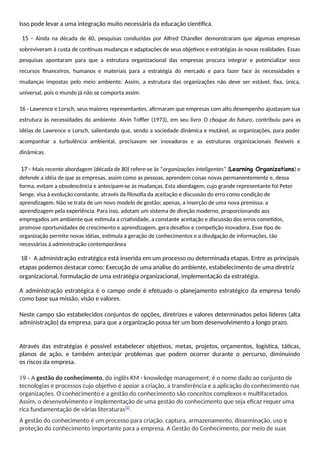 Isso pode levar a uma integração muito necessária da educação científica.
15 - Ainda na década de 60, pesquisas conduzidas por Alfred Chandler demonstraram que algumas empresas
sobreviveram à custa de contínuas mudanças e adaptações de seus objetivos e estratégias às novas realidades. Essas
pesquisas apontaram para que a estrutura organizacional das empresas procura integrar e potencializar seus
recursos financeiros, humanos e materiais para a estratégia do mercado e para fazer face às necessidades e
mudanças impostas pelo meio ambiente. Assim, a estrutura das organizações não deve ser estável, fixa, única,
universal, pois o mundo já não se comporta assim.
16 - Lawrence e Lorsch, seus maiores representantes, afirmaram que empresas com alto desempenho ajustavam sua
estrutura às necessidades do ambiente. Alvin Toffler (1973), em seu livro O choque do futuro, contribuiu para as
idéias de Lawrence e Lorsch, salientando que, sendo a sociedade dinâmica e mutável, as organizações, para poder
acompanhar a turbulência ambiental, precisavam ser inovadoras e as estruturas organizacionais flexíveis e
dinâmicas.
17 - Mais recente abordagem (década de 80) refere-se às “organizações inteligentes” (Learning Organizations) e
defende a idéia de que as empresas, assim como as pessoas, aprendem coisas novas permanentemente e, dessa
forma, evitam a obsolescência e antecipam-se às mudanças. Esta abordagem, cujo grande representante foi Peter
Senge, visa à evolução constante, através da filosofia da aceitação e discussão do erro como condição de
aprendizagem. Não se trata de um novo modelo de gestão; apenas, a inserção de uma nova premissa: a
aprendizagem pela experiência. Para isso, adotam um sistema de direção moderno, proporcionando aos
empregados um ambiente que estimula a criatividade, a constante aceitação e discussão dos erros cometidos,
promove oportunidades de crescimento e aprendizagem, gera desafios e competição inovadora. Esse tipo de
organização permite novas idéias, estimula a geração de conhecimentos e a divulgação de informações, tão
necessárias à administração contemporânea
18 - A administração estratégica está inserida em um processo ou determinada etapas. Entre as principais
etapas podemos destacar como: Execução de uma analise do ambiente, estabelecimento de uma diretriz
organizacional, formulação de uma estratégia organizacional, implementação da estratégia.
A administração estratégica é o campo onde é efetuado o planejamento estratégico da empresa tendo
como base sua missão, visão e valores.
Neste campo são estabelecidos conjuntos de opções, diretrizes e valores determinados pelos líderes (alta
administração) da empresa, para que a organização possa ter um bom desenvolvimento a longo prazo.
Através das estratégias é possível estabelecer objetivos, metas, projetos, orçamentos, logística, táticas,
planos de ação, e também antecipar problemas que podem ocorrer durante o percurso, diminuindo
os riscos da empresa.
19 - A gestão do conhecimento, do inglês KM - knowledge management, é o nome dado ao conjunto de
tecnologias e processos cujo objetivo é apoiar a criação, a transferência e a aplicação do conhecimento nas
organizações. O conhecimento e a gestão do conhecimento são conceitos complexos e multifacetados.
Assim, o desenvolvimento e implementação de uma gestão do conhecimento que seja eficaz requer uma
rica fundamentação de várias literaturas[1]
.
A gestão do conhecimento é um processo para criação, captura, armazenamento, disseminação, uso e
proteção do conhecimento importante para a empresa. A Gestão do Conhecimento, por meio de suas
 