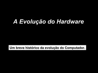 A Evolução do Hardware  Um breve histórico da evolução do Computador. 