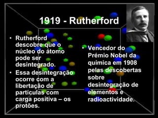1919 - Rutherford
• Rutherford
descobre que o
núcleo do átomo
pode ser
desintegrado.
• Essa desintegração
ocorre com a
libertação de
partículas com
carga positiva – os
protões.
• Vencedor do
Prémio Nobel da
química em 1908
pelas descobertas
sobre
desintegração de
elementos e
radioactividade.
 