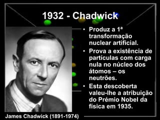 1932 - Chadwick
• Produz a 1ª
transformação
nuclear artificial.
• Prova a existência de
partículas com carga
nula no núcleo dos
átomos – os
neutrões.
• Esta descoberta
valeu-lhe a atribuição
do Prémio Nobel da
física em 1935.
James Chadwick (1891-1974)
 